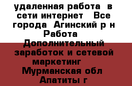 удаленная работа  в сети интернет - Все города, Агинский р-н Работа » Дополнительный заработок и сетевой маркетинг   . Мурманская обл.,Апатиты г.